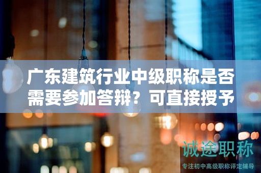 廣東建筑行業(yè)中級職稱是否需要參加答辯？可直接授予嗎？