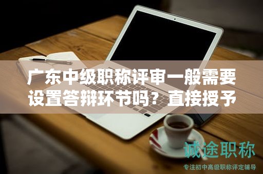 廣東中級職稱評審一般需要設(shè)置答辯環(huán)節(jié)嗎？直接授予的可能性大嗎？
