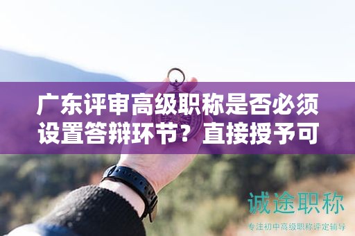 廣東評審高級職稱是否必須設(shè)置答辯環(huán)節(jié)？直接授予可能性大嗎？