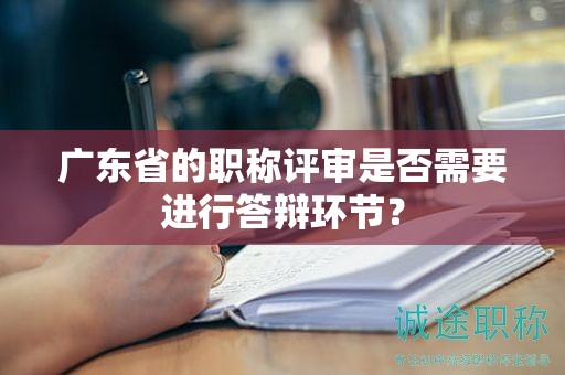 廣東省的職稱評(píng)審是否需要進(jìn)行答辯環(huán)節(jié)？