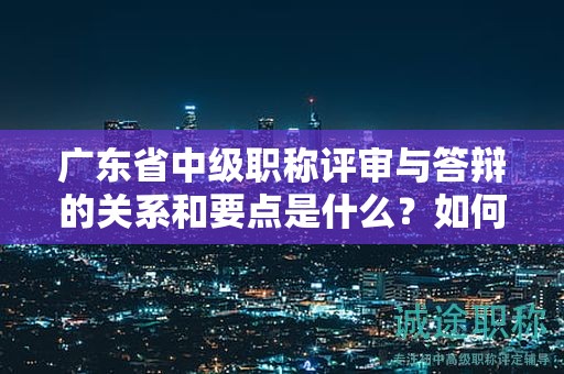 廣東省中級職稱評審與答辯的關(guān)系和要點是什么？如何取得好成績？