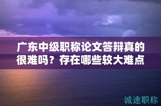 廣東中級(jí)職稱論文答辯真的很難嗎？存在哪些較大難點(diǎn)？如何提高通過(guò)率？