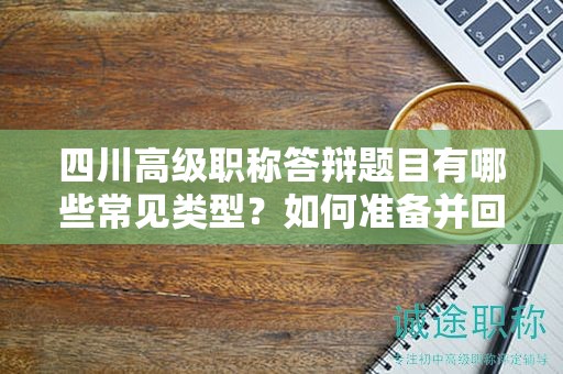 四川高級職稱答辯題目有哪些常見類型？如何準備并回答答辯問題？