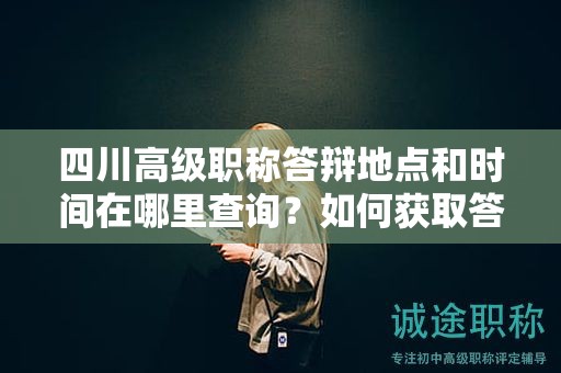 四川高級職稱答辯地點和時間在哪里查詢？如何獲取答辯地點和時間信息？