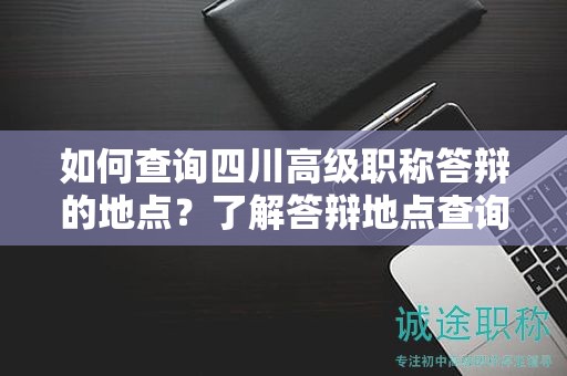 如何查詢四川高級(jí)職稱答辯的地點(diǎn)？了解答辯地點(diǎn)查詢方法和注意事項(xiàng)