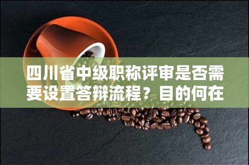 四川省中級職稱評審是否需要設(shè)置答辯流程？目的何在？
