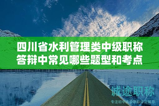 四川省水利管理類中級職稱答辯中常見哪些題型和考點？