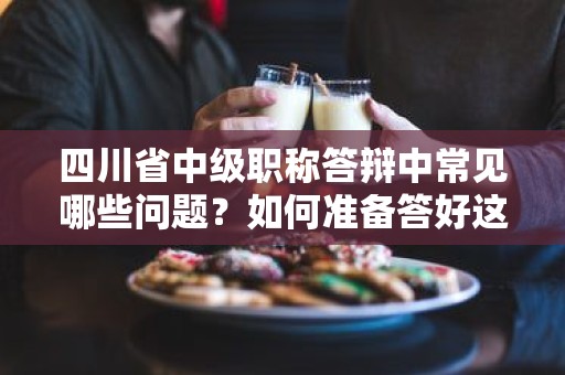 四川省中級(jí)職稱答辯中常見哪些問題？如何準(zhǔn)備答好這些問題？