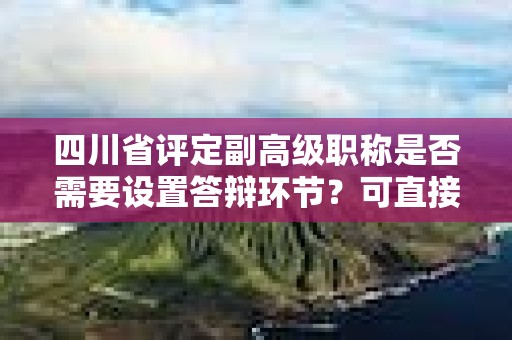 四川省評(píng)定副高級(jí)職稱是否需要設(shè)置答辯環(huán)節(jié)？可直接授予嗎？
