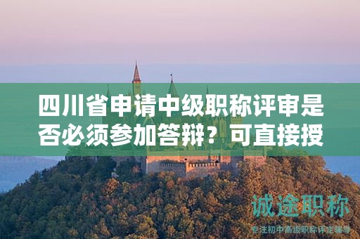 四川省申請(qǐng)中級(jí)職稱評(píng)審是否必須參加答辯？可直接授予嗎？