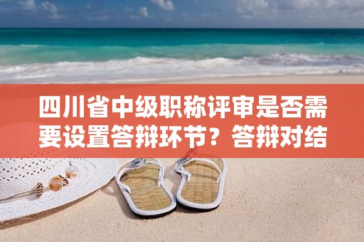 四川省中級職稱評審是否需要設(shè)置答辯環(huán)節(jié)？答辯對結(jié)果有多大影響？