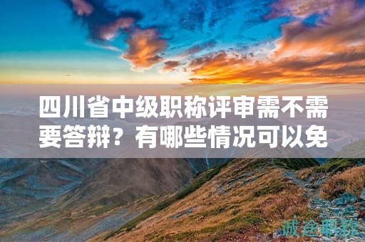 四川省中級職稱評審需不需要答辯？有哪些情況可以免除答辯環(huán)節(jié)？