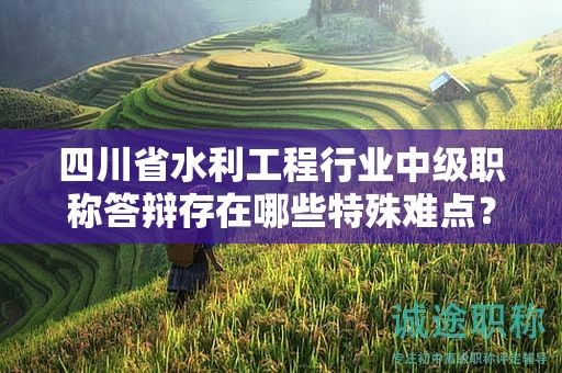 四川省水利工程行業(yè)中級職稱答辯存在哪些特殊難點？如何備考答辯？