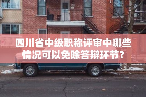 四川省中級職稱評審中哪些情況可以免除答辯環(huán)節(jié)？