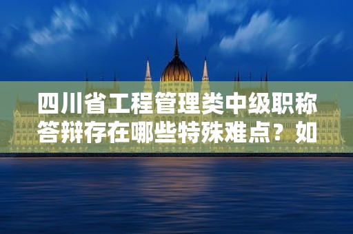 四川省工程管理類中級職稱答辯存在哪些特殊難點？如何備考？