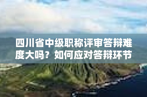 四川省中級職稱評審答辯難度大嗎？如何應(yīng)對答辯環(huán)節(jié)？