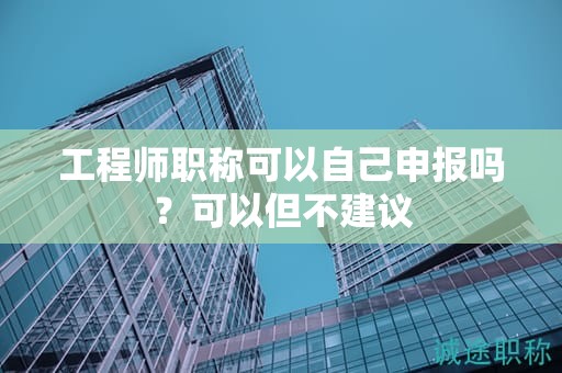 工程師職稱可以自己申報(bào)嗎？可以但不建議