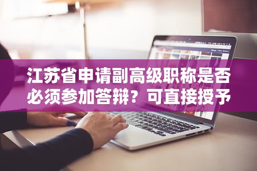 江蘇省申請副高級職稱是否必須參加答辯？可直接授予嗎？