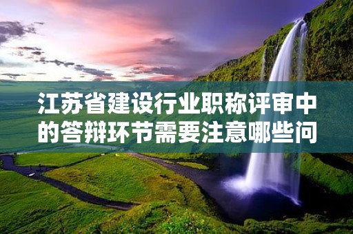 江蘇省建設行業(yè)職稱評審中的答辯環(huán)節(jié)需要注意哪些問題？