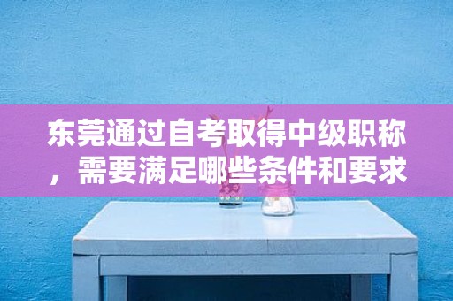 東莞通過自考取得中級職稱，需要滿足哪些條件和要求？