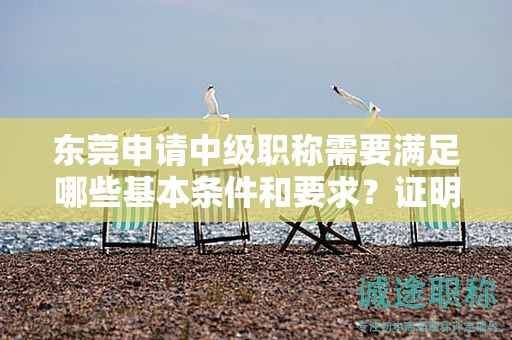 東莞申請中級職稱需要滿足哪些基本條件和要求？證明材料有哪些？