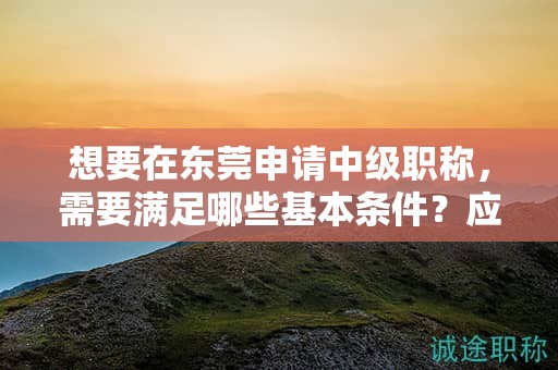 想要在東莞申請中級(jí)職稱，需要滿足哪些基本條件？應(yīng)該如何準(zhǔn)備？
