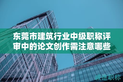 東莞市建筑行業(yè)中級職稱評審中的論文創(chuàng)作需注意哪些要點？