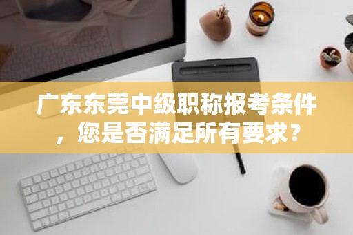 廣東東莞中級職稱報(bào)考條件，您是否滿足所有要求？