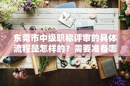 東莞市中級(jí)職稱評(píng)審的具體流程是怎樣的？需要準(zhǔn)備哪些申報(bào)材料？