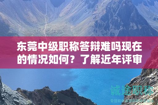 東莞中級(jí)職稱答辯難嗎現(xiàn)在的情況如何？了解近年評(píng)審趨勢(shì)
