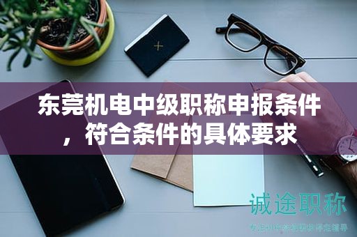 東莞機電中級職稱申報條件，符合條件的具體要求