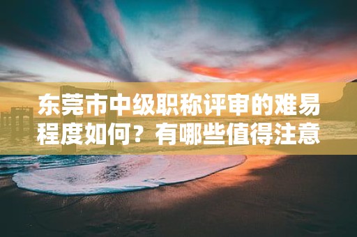 東莞市中級職稱評審的難易程度如何？有哪些值得注意的重點和技巧？