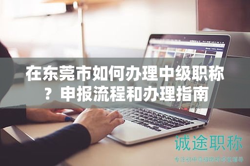 在東莞市如何辦理中級職稱？申報流程和辦理指南