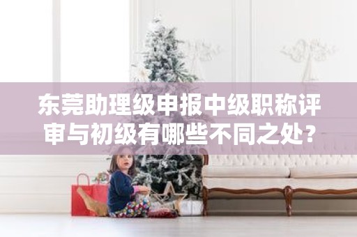 東莞助理級申報中級職稱評審與初級有哪些不同之處？需要注意什么？