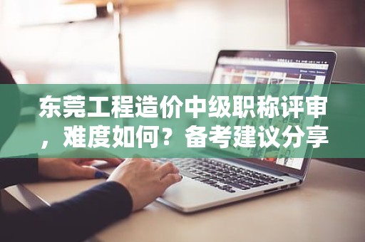 東莞工程造價中級職稱評審，難度如何？備考建議分享