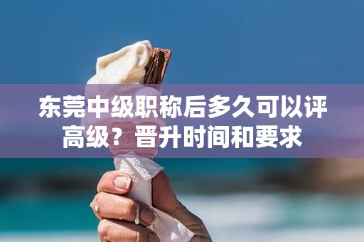 東莞中級(jí)職稱后多久可以評(píng)高級(jí)？晉升時(shí)間和要求