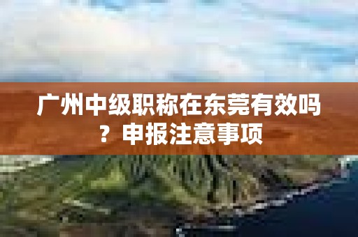 廣州中級(jí)職稱在東莞有效嗎？申報(bào)注意事項(xiàng)