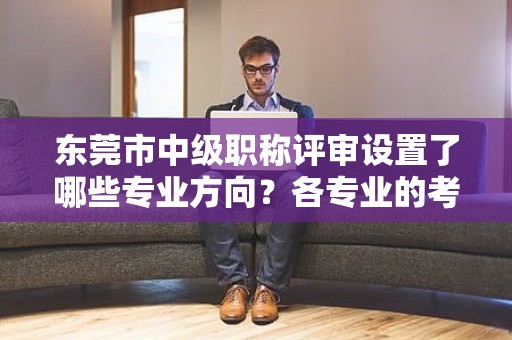 東莞市中級(jí)職稱評(píng)審設(shè)置了哪些專業(yè)方向？各專業(yè)的考試要點(diǎn)有何不同？