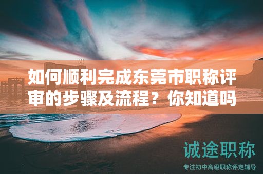 如何順利完成東莞市職稱評審的步驟及流程？你知道嗎？