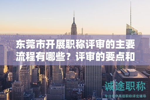 東莞市開展職稱評審的主要流程有哪些？評審的要點(diǎn)和注意事項？