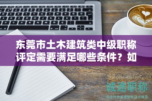 東莞市土木建筑類中級職稱評定需要滿足哪些條件？如何備考？