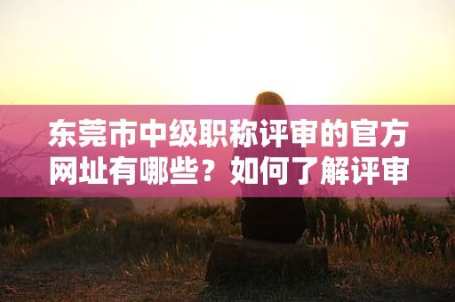 東莞市中級(jí)職稱評(píng)審的官方網(wǎng)址有哪些？如何了解評(píng)審動(dòng)態(tài)？