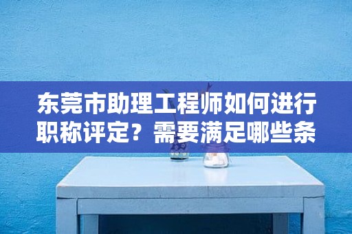 東莞市助理工程師如何進行職稱評定？需要滿足哪些條件和要求？