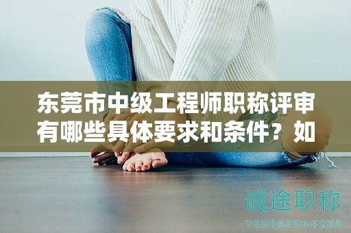 東莞市中級工程師職稱評審有哪些具體要求和條件？如何備考？