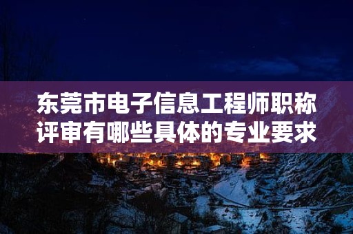 東莞市電子信息工程師職稱評審有哪些具體的專業(yè)要求？