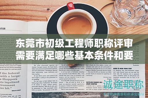 東莞市初級(jí)工程師職稱評(píng)審需要滿足哪些基本條件和要求？具體解析。