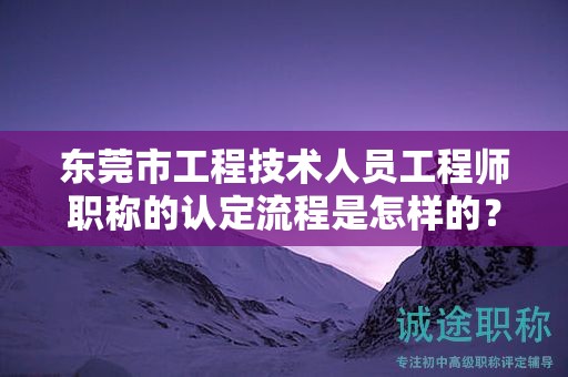東莞市工程技術(shù)人員工程師職稱的認(rèn)定流程是怎樣的？需注意什么？