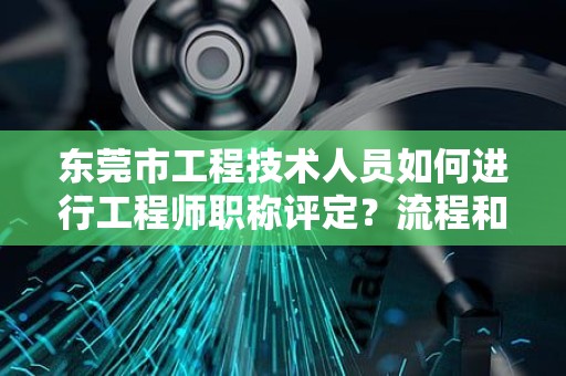 東莞市工程技術(shù)人員如何進行工程師職稱評定？流程和注意事項。