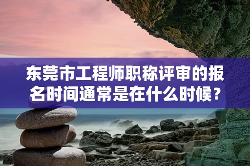 東莞市工程師職稱(chēng)評(píng)審的報(bào)名時(shí)間通常是在什么時(shí)候？如何掌握？