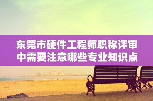 東莞市硬件工程師職稱評(píng)審中需要注意哪些專業(yè)知識(shí)點(diǎn)？如何備考？